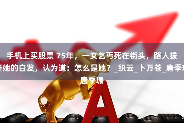 手机上买股票 75年，一女乞丐死在街头，路人拨开她的白发，认为道：怎么是她？_织云_卜万苍_唐季珊