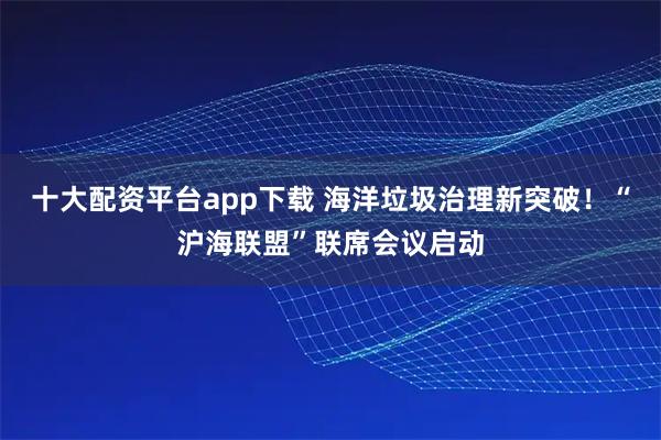 十大配资平台app下载 海洋垃圾治理新突破！“沪海联盟”联席会议启动