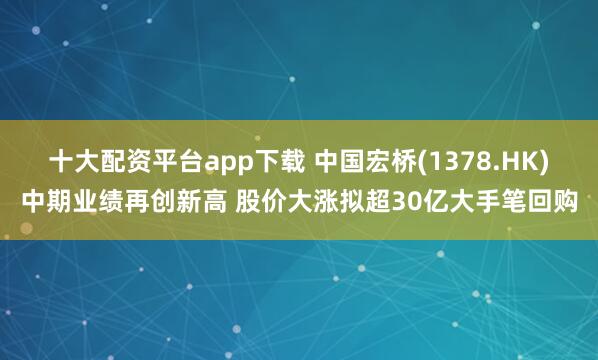 十大配资平台app下载 中国宏桥(1378.HK)中期业绩再创新高 股价大涨拟超30亿大手笔回购