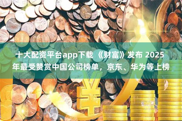 十大配资平台app下载 《财富》发布 2025 年最受赞赏中国公司榜单，京东、华为等上榜