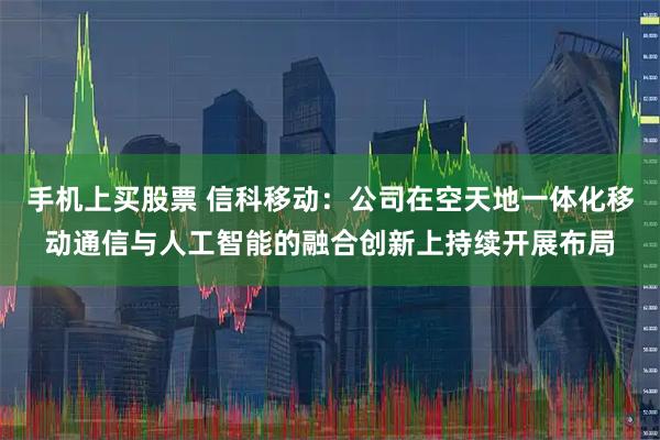 手机上买股票 信科移动：公司在空天地一体化移动通信与人工智能的融合创新上持续开展布局