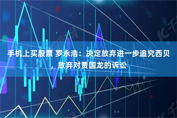 手机上买股票 罗永浩：决定放弃进一步追究西贝，放弃对贾国龙的诉讼