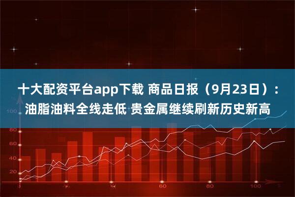 十大配资平台app下载 商品日报（9月23日）：油脂油料全线走低 贵金属继续刷新历史新高