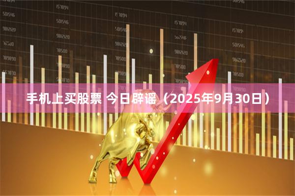 手机上买股票 今日辟谣（2025年9月30日）