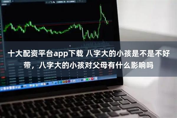 十大配资平台app下载 八字大的小孩是不是不好带，八字大的小孩对父母有什么影响吗