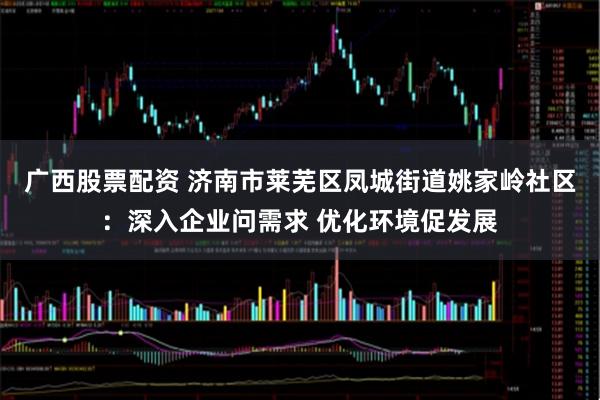 广西股票配资 济南市莱芜区凤城街道姚家岭社区：深入企业问需求 优化环境促发展