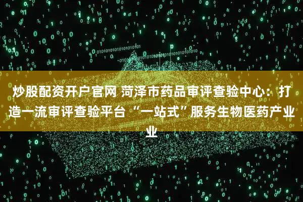 炒股配资开户官网 菏泽市药品审评查验中心：打造一流审评查验平台 “一站式”服务生物医药产业