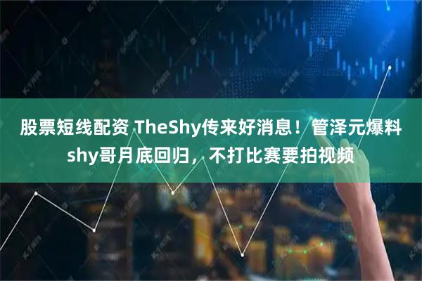 股票短线配资 TheShy传来好消息！管泽元爆料shy哥月底回归，不打比赛要拍视频