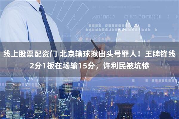 线上股票配资门 北京输球揪出头号罪人！王牌锋线2分1板在场输15分，许利民被坑惨