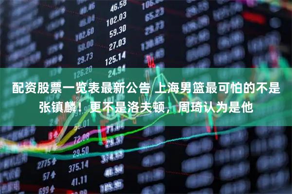 配资股票一览表最新公告 上海男篮最可怕的不是张镇麟！更不是洛夫顿，周琦认为是他