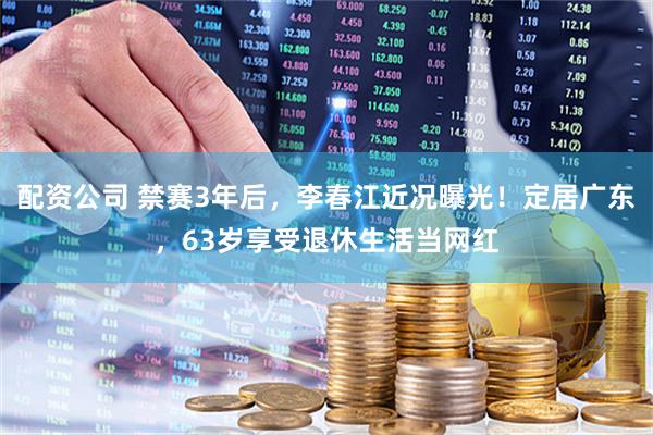 配资公司 禁赛3年后，李春江近况曝光！定居广东，63岁享受退休生活当网红